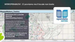 INTEROPERABILITA’. Ci proviamo ma il locale non basta
NON MANCANO LE BUONE
PRATICHE
(OpenStreetMap Matera)
Ma possono risultare limitate,
soprattutto in territori piccoli
dove spesso è difficile
individuare il confine netto tra la
relazione corta umana e l’open
data.
TDLAB inserisce questo tema tra
le priorità e ciò garantisce e
favorisce tutti.
 