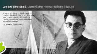 Lucani oltre Eboli. Uomini che hanno abitato il futuro
«Il lucano non si consola mai di
quello che ha fatto, non gli basta
mai quello che fa. Il lucano è
perseguitato dal demone della
insoddisfazione».
LEONARDO SINISGALLI
 