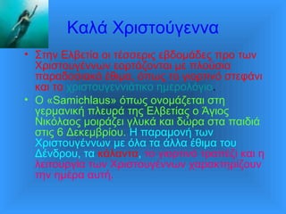 Καλά Χριστούγεννα
• Στην Ελβετία οι τέσσερις εβδομάδες προ των
Χριστουγέννων εορτάζονται με πλούσια
παραδοσιακά έθιμα, όπως το γιορτινό στεφάνι
και το χριστουγεννιάτικο ημερολόγιο.
• Ο «Samichlaus» όπως ονομάζεται στη
γερμανική πλευρά της Ελβετίας ο Άγιος
Νικόλαος μοιράζει γλυκά και δώρα στα παιδιά
στις 6 Δεκεμβρίου. Η παραμονή των
Χριστουγέννων με όλα τα άλλα έθιμα του
Δένδρου, τα κάλαντα, το γιορτινό τραπέζι και η
λειτουργία των Χριστουγέννων χαρακτηρίζουν
την ημέρα αυτή.
 