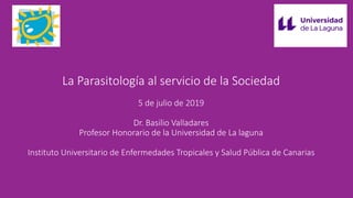 La Parasitología al servicio de la Sociedad
5 de julio de 2019
Dr. Basilio Valladares
Profesor Honorario de la Universidad de La laguna
Instituto Universitario de Enfermedades Tropicales y Salud Pública de Canarias
 