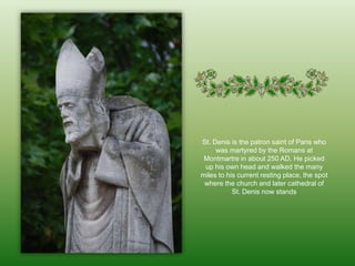 St. Denis is the patron saint of Paris who was martyred by the Romans at Montmartre in about 250 AD. He picked up his own head and walked the many miles to his current resting place, the spot where the church and later cathedral of St. Denis now stands