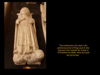 This small tomb is for Jean I, the posthumous heir of King Louis X who was born and ‘reigned’ for 4 days in 1316 before his death. Note the royal lion at his feet.  