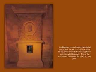 the Dauphin Louis-Joseph who died at age 8, was the second son, the titular Louis XVII who died after the revolution, are interred in the crypt.  This is the monument containing the heart of Louis XVII.