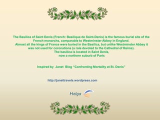 The Basilica of Saint Denis (French: Basilique de Saint-Denis) is the famous burial site of the French monarchs, comparable to Westminster Abbey in England. Almost all the kings of France were buried in the Basilica, but unlike Westminster Abbey it was not used for coronations (a role devoted to the Cathedral of Reims). The basilica is located in Saint Denis, now a northern suburb of ParisInspired by  Janet  Blog “Confronting Mortality at St. Denis”http://janettravels.wordpress.com