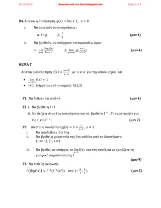 Β4. Δίνεται η συνάρτηση g(x) = lnx + 1, x > 0
i. Να οριστούν οι συναρτήσεις :
α. f ∘ g β.
f
g
(μον 4)
ii. Να βρεθούν, αν υπάρχουν, τα παρακάτω όρια:
α. lim
x→e
( f∘g )(x)
lnx−1
β. lim
x→+∞
g(
x−1
x2+1
) (μον 4)
ΘΕΜΑ Γ
Δίνεται η συνάρτηση f(x) =
αx+β
x−α
με x ≠ α για την οποία ισχύει ότι:
• lim
x→+∞
f(x) = 1
• Η Cf διέρχεται από το σημείο Α(2,3)
Γ1. Να δείξετε ότι α=β=1 (μον 4)
Γ2. i. Να βρεθεί η f ∘ f
ii. Nα δείξετε ότι η f αντιστρέφεται και να βρεθεί η f−1
. Τι παρατηρείτε για
τις f και f−1
; (μον 7)
Γ3. Δίνεται η συνάρτηση g(x) = 1 +
2
x−1
, x ≠ 1
i. Nα αποδείξετε ότι f=g
ii. Nα βρεθεί η μονοτονία της f σε καθένα από τα διαστήματα
(−∞, 1), (1, +∞)
iii. Να βρεθεί, αν υπάρχει, το lim
x→1
f(x) και στη συνέχεια να χαράξετε τη
γραφική παράσταση της f
(μον 9)
Γ4. Nα λυθεί η ανίσωση:
f (f(ημ2
x)) < f−1
(f−1
(x2
)) στο (−
π
4
,
π
4
) (μον 5)
08.10.2020 Αποκλειστικά στο lisari.blogspot.com Page 3 of 4
 