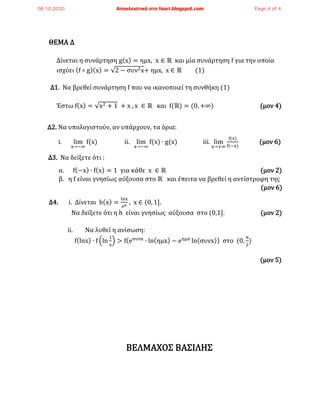 ΘΕΜΑ Δ
Δίνεται η συνάρτηση g(x) = ημx, x ∈ ℝ και μία συνάρτηση f για την οποία
ισχύει (f ∘ g)(x) = √2 − συν2x+ ημx, x ∈ ℝ (1)
Δ1. Να βρεθεί συνάρτηση f που να ικανοποιεί τη συνθήκη (1)
Έστω f(x) = √x2 + 1 + x , x ∈ ℝ και f(ℝ) = (0, +∞) (μον 4)
Δ2. Να υπολογιστούν, αν υπάρχουν, τα όρια:
i. lim
x→−∞
f(x) ii. lim
x→−∞
f(x) ∙ g(x) iii. lim
x→+∞
f(x)
f(−x)
(μον 6)
Δ3. Να δείξετε ότι :
α. f(−x) ∙ f(x) = 1 για κάθε x ∈ ℝ (μον 2)
β. η f είναι γνησίως αύξουσα στο ℝ και έπειτα να βρεθεί η αντίστροφη της
(μον 6)
Δ4. i. Δίνεται h(x) =
lnx
ex
, x ∈ (0, 1].
Nα δείξετε ότι η h είναι γνησίως αύξουσα στο (0,1]. (μον 2)
ii. Να λυθεί η ανίσωση:
f(lnx) ∙ f (ln
1
x
) > f(eσυνx
∙ ln(ημx) − eημx
ln(συνx)) στο (0,
π
2
)
(μον 5)
ΒΕΛΜΑΧΟΣ ΒΑΣΙΛΗΣ
08.10.2020 Αποκλειστικά στο lisari.blogspot.com Page 4 of 4
 