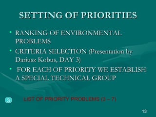 SETTING OF PRIORITIES RANKING OF ENVIRONMENTAL PROBLEMS CRITERIA SELECTION (Presentation by Dariusz Kobus, DAY 3) FOR EACH OF PRIORITY WE ESTABLISH A SPECIAL TECHNICAL GROUP 3 LIST OF PRIORITY PROBLEMS (3 – 7) 