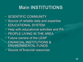 Main INSTITUTIONS SCIENTIFIC COMMUNITY Source of reliable data and expertise EDUCATIONAL SYSTEM Help with educational activities and PA PEOPLE LIVING IN THE AREA Future owners of the LEAP FINANCIAL INSTITUTIONS & ENVIRONMENTAL FUNDS  Source of financial resources  