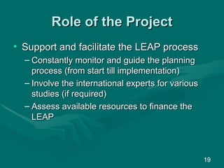 Role of the Project Support and facilitate the LEAP process Constantly monitor and guide the planning process (from start till implementation) Involve the international experts for various studies (if required)  Assess available resources to finance the LEAP 