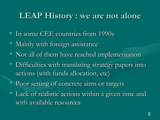 LEAP History : we are not alone In some CEE countries from 1990s Mainly with foreign assistance  Not all of them have reached implementation Difficulties with translating strategy papers into actions (with funds allocation, etc) Poor setting of concrete aims or targets Lack of realistic actions within a given time and with available resources  