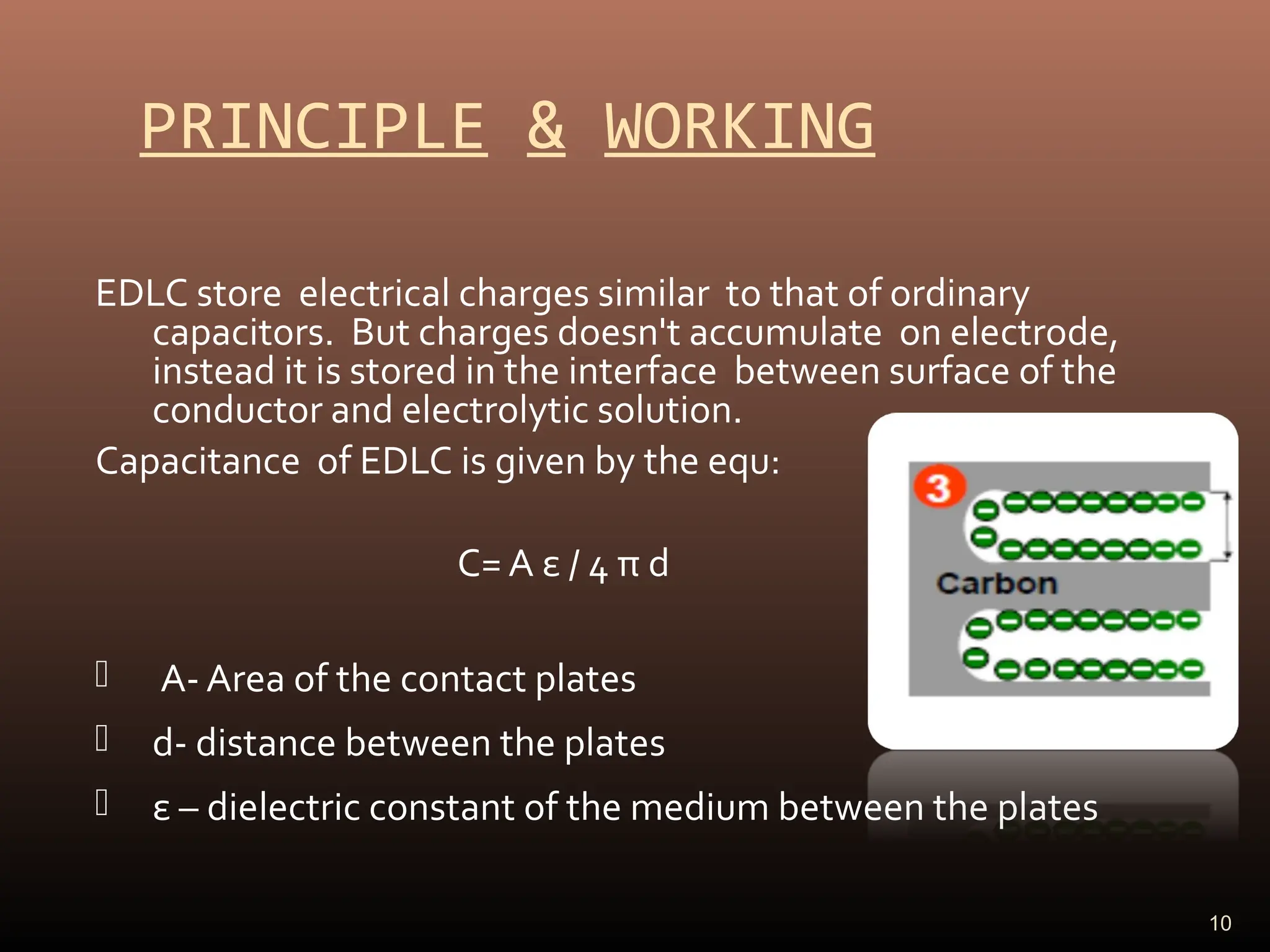 PRINCIPLE & WORKING
EDLC store electrical charges similar to that of ordinary
capacitors. But charges doesn't accumulate on electrode,
instead it is stored in the interface between surface of the
conductor and electrolytic solution.
Capacitance of EDLC is given by the equ:
C= A ε / 4 π d
 A- Area of the contact plates
 d- distance between the plates
 ε – dielectric constant of the medium between the plates
10
 