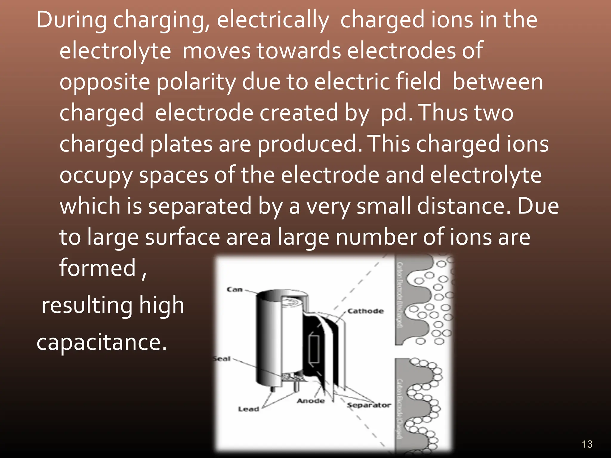 During charging, electrically charged ions in the
electrolyte moves towards electrodes of
opposite polarity due to electric field between
charged electrode created by pd.Thus two
charged plates are produced.This charged ions
occupy spaces of the electrode and electrolyte
which is separated by a very small distance. Due
to large surface area large number of ions are
formed ,
resulting high
capacitance.
13
 