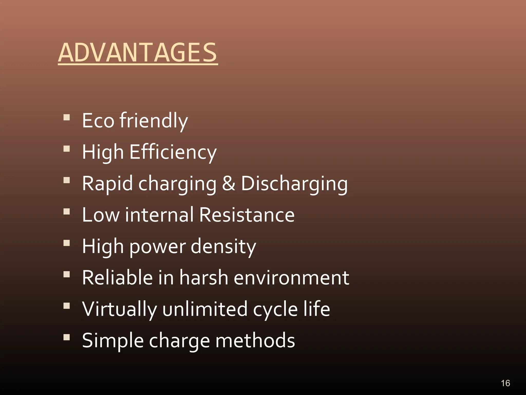 ADVANTAGES
 Eco friendly
 High Efficiency
 Rapid charging & Discharging
 Low internal Resistance
 High power density
 Reliable in harsh environment
 Virtually unlimited cycle life
 Simple charge methods
16
 