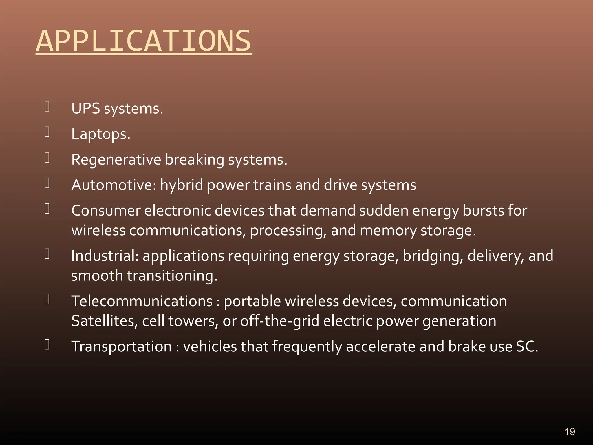 APPLICATIONS
 UPS systems.
 Laptops.
 Regenerative breaking systems.
 Automotive: hybrid power trains and drive systems
 Consumer electronic devices that demand sudden energy bursts for
wireless communications, processing, and memory storage.
 Industrial: applications requiring energy storage, bridging, delivery, and
smooth transitioning.
 Telecommunications : portable wireless devices, communication
Satellites, cell towers, or off-the-grid electric power generation
 Transportation : vehicles that frequently accelerate and brake use SC.
19
 