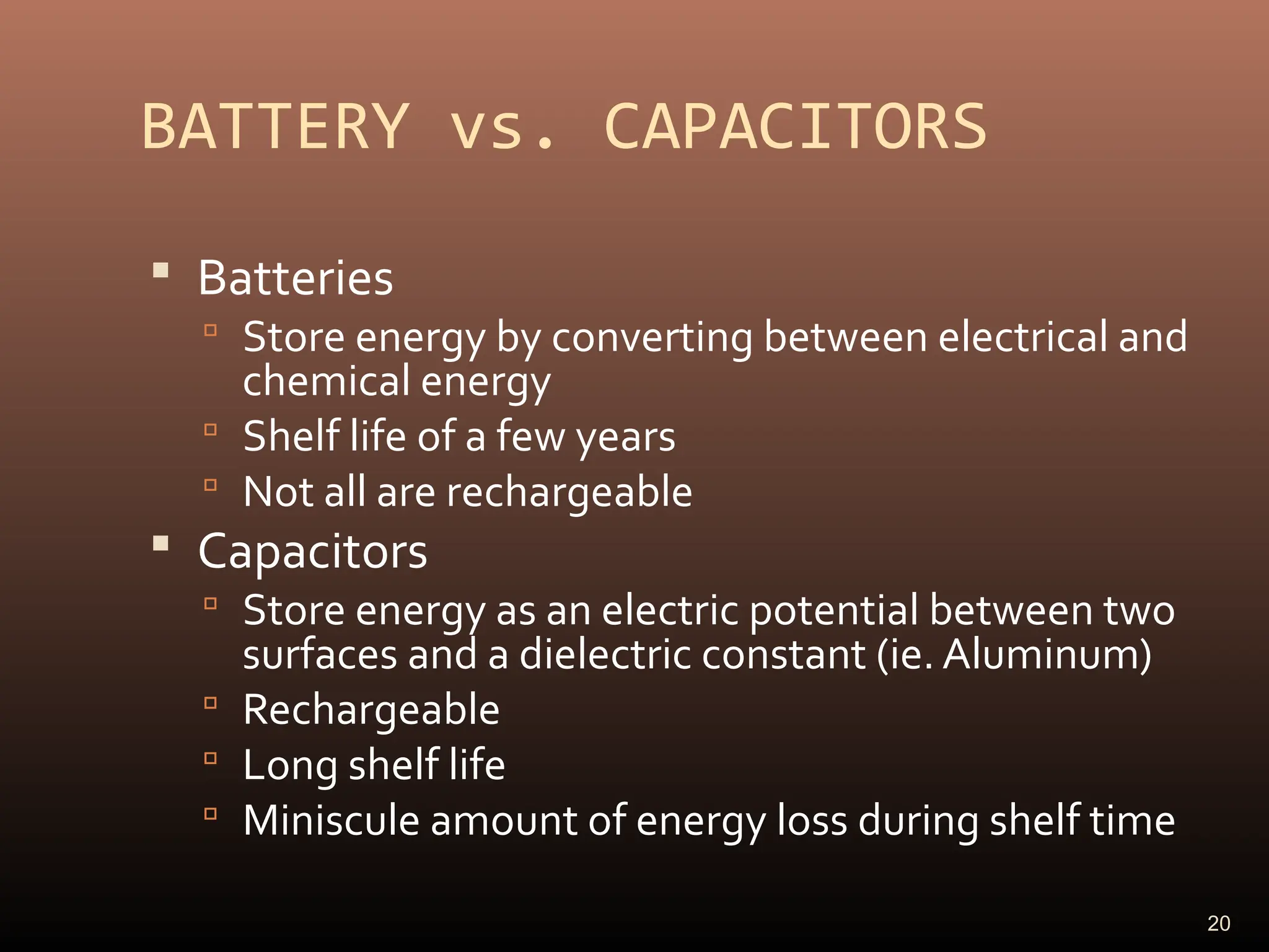 BATTERY vs. CAPACITORS
 Batteries
 Store energy by converting between electrical and
chemical energy
 Shelf life of a few years
 Not all are rechargeable
 Capacitors
 Store energy as an electric potential between two
surfaces and a dielectric constant (ie. Aluminum)
 Rechargeable
 Long shelf life
 Miniscule amount of energy loss during shelf time
20
 