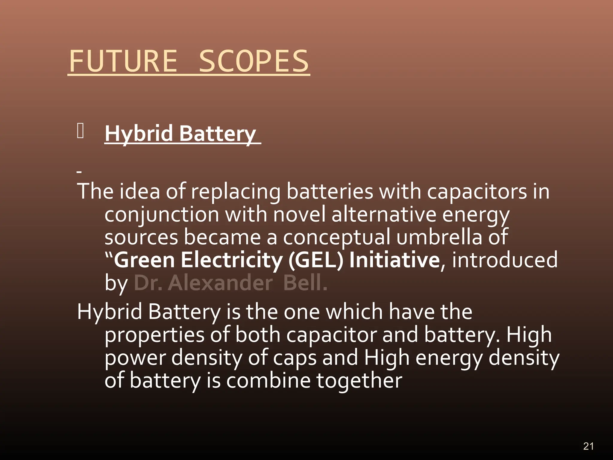 FUTURE SCOPES
 Hybrid Battery
The idea of replacing batteries with capacitors in
conjunction with novel alternative energy
sources became a conceptual umbrella of
“Green Electricity (GEL) Initiative, introduced
by Dr. Alexander Bell.
Hybrid Battery is the one which have the
properties of both capacitor and battery. High
power density of caps and High energy density
of battery is combine together
21
 