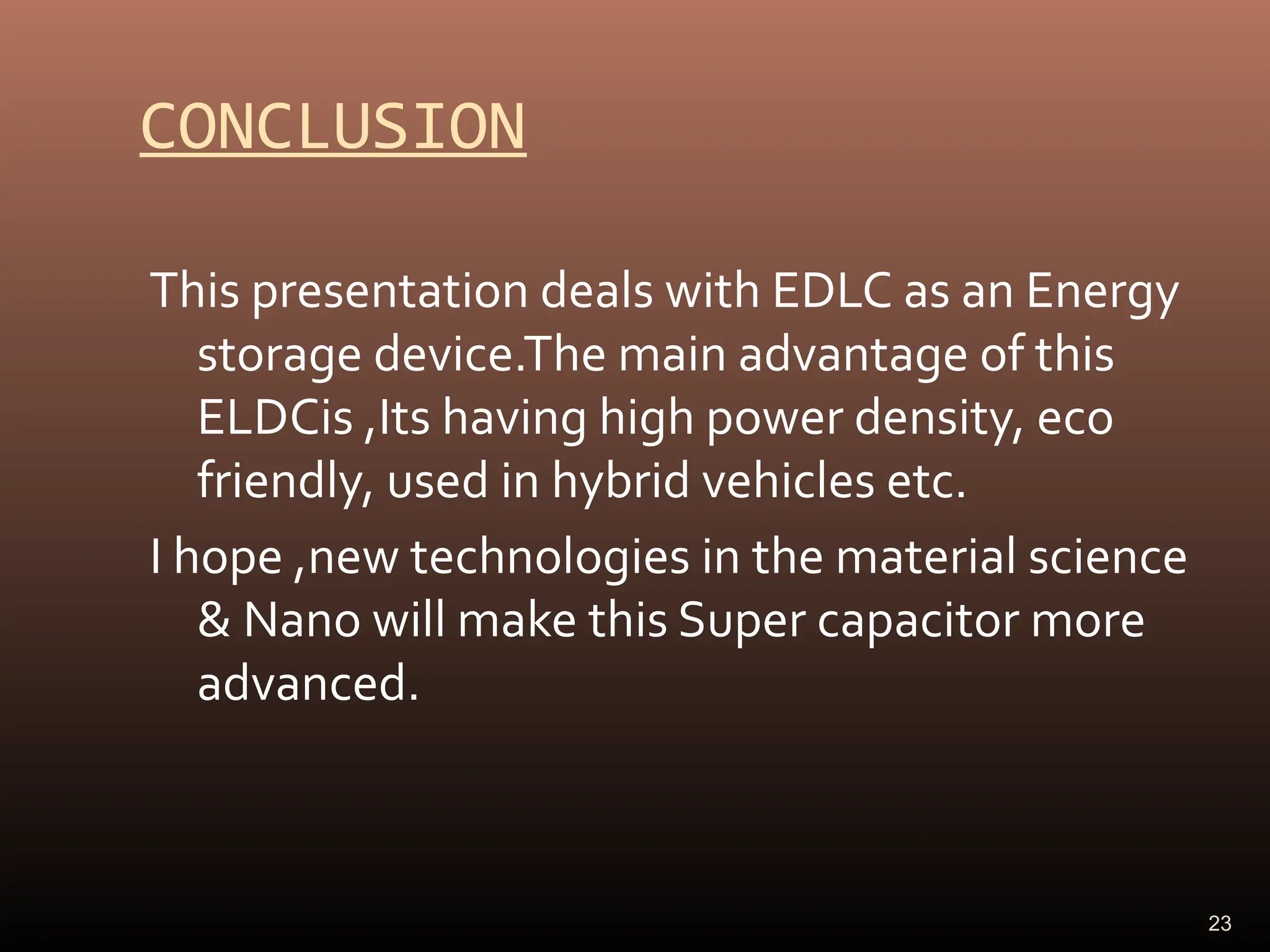 CONCLUSION
This presentation deals with EDLC as an Energy
storage device.The main advantage of this
ELDCis ,Its having high power density, eco
friendly, used in hybrid vehicles etc.
I hope ,new technologies in the material science
& Nano will make this Super capacitor more
advanced.
23
 