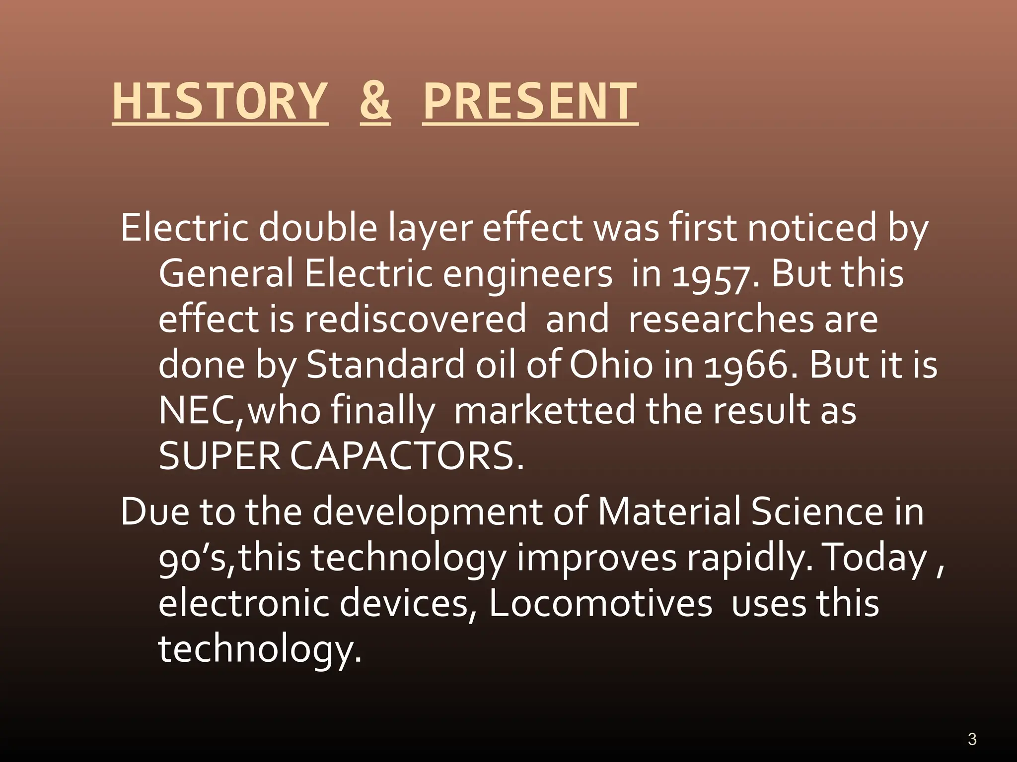 HISTORY & PRESENT
Electric double layer effect was first noticed by
General Electric engineers in 1957. But this
effect is rediscovered and researches are
done by Standard oil of Ohio in 1966. But it is
NEC,who finally marketted the result as
SUPER CAPACTORS.
Due to the development of Material Science in
90’s,this technology improves rapidly.Today ,
electronic devices, Locomotives uses this
technology.
3
 