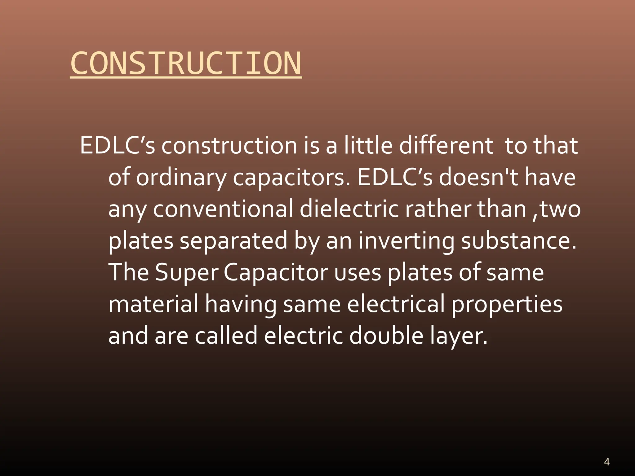 CONSTRUCTION
EDLC’s construction is a little different to that
of ordinary capacitors. EDLC’s doesn't have
any conventional dielectric rather than ,two
plates separated by an inverting substance.
The Super Capacitor uses plates of same
material having same electrical properties
and are called electric double layer.
4
 