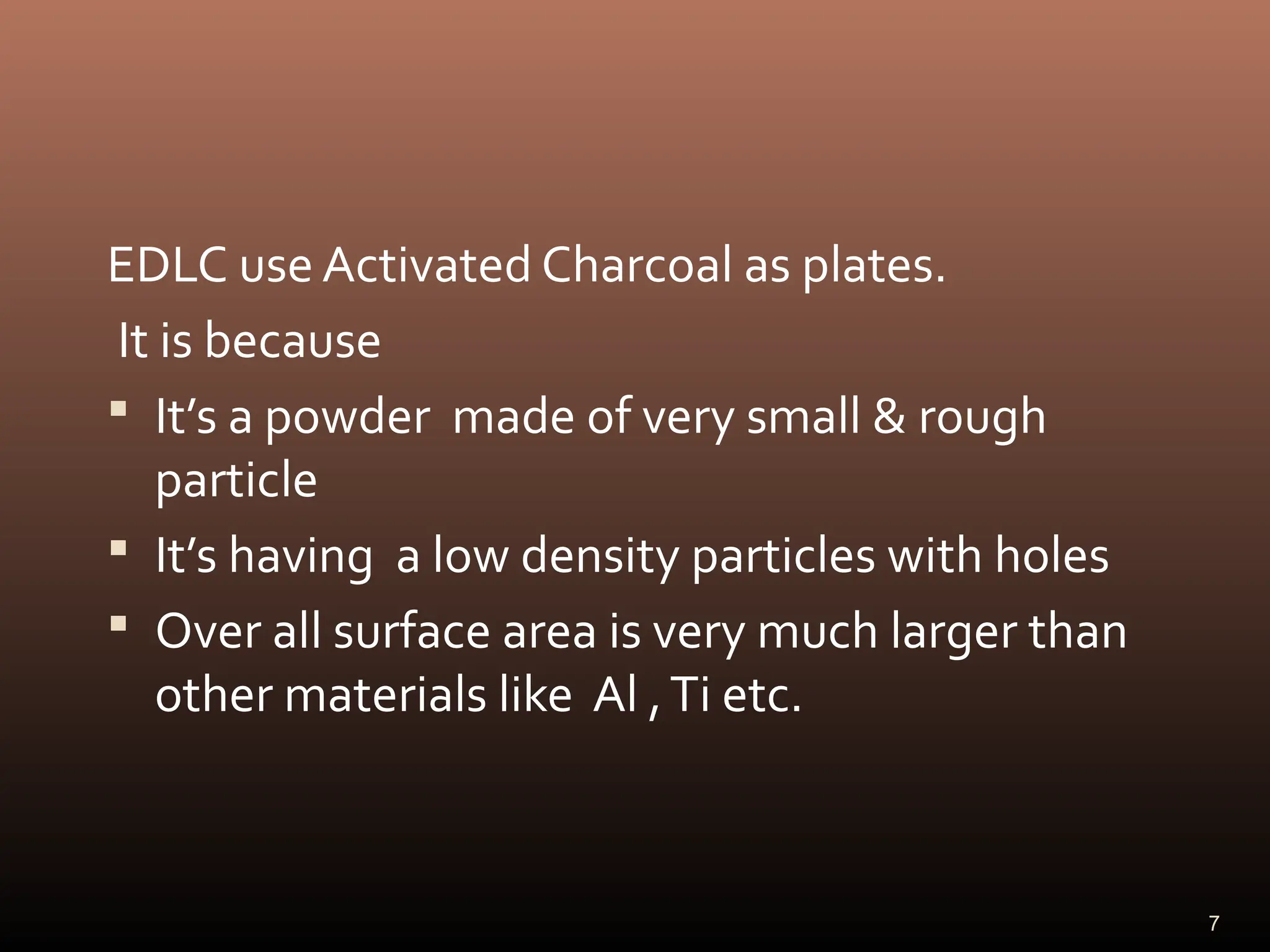 EDLC use Activated Charcoal as plates.
It is because
 It’s a powder made of very small & rough
particle
 It’s having a low density particles with holes
 Over all surface area is very much larger than
other materials like Al ,Ti etc.
7
 