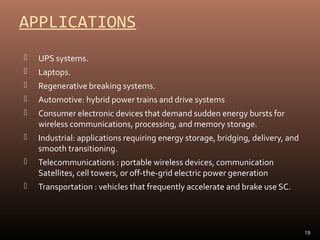 APPLICATIONS


UPS systems.



Laptops.



Regenerative breaking systems.



Automotive: hybrid power trains and drive systems



Consumer electronic devices that demand sudden energy bursts for
wireless communications, processing, and memory storage.



Industrial: applications requiring energy storage, bridging, delivery, and
smooth transitioning.



Telecommunications : portable wireless devices, communication
Satellites, cell towers, or off-the-grid electric power generation



Transportation : vehicles that frequently accelerate and brake use SC.

19

 