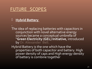 FUTURE SCOPES
 Hybrid Battery

The idea of replacing batteries with capacitors in
conjunction with novel alternative energy
sources became a conceptual umbrella of
“Green Electricity (GEL) Initiative, introduced
by Dr. Alexander Bell.
Hybrid Battery is the one which have the
properties of both capacitor and battery. High
power density of caps and High energy density
of battery is combine together
21

 