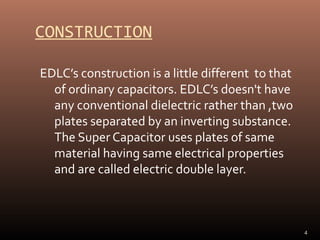 CONSTRUCTION
EDLC’s construction is a little different to that
of ordinary capacitors. EDLC’s doesn't have
any conventional dielectric rather than ,two
plates separated by an inverting substance.
The Super Capacitor uses plates of same
material having same electrical properties
and are called electric double layer.

4

 