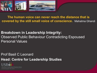 The human voice can never reach the distance that is
covered by the still small voice of conscience. Mahatma Ghandi


Breakdown in Leadership Integrity:
Observed Public Behaviour Contradicting Espoused
Personal Values


Prof Basil C Leonard
Head: Centre for Leadership Studies
 