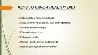 KEYS TO HAVE A HEALTHY DIET
 Eat a variety of nutrient rich foods.
 Enjoy plenty of whole grains, fruits and vegetables.
 Maintain a healthy weight.
 Eat moderate portions.
 Eat regular meals.
 Reduce , don’t eliminate certain foods.
 Balance your food choices over time.
 