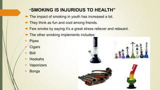 “SMOKING IS INJURIOUS TO HEALTH”
 The impact of smoking in youth has increased a lot.
 They think as fun and cool among friends.
 Few smoke by saying it’s a great stress reliever and relaxant.
 The other smoking implements includes:
 Pipes
 Cigars
 Bidi
 Hookahs
 Vaporizers
 Bongs
 