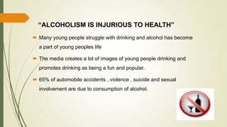 “ALCOHOLISM IS INJURIOUS TO HEALTH”
 Many young people struggle with drinking and alcohol has become
a part of young peoples life
 The media creates a lot of images of young people drinking and
promotes drinking as being a fun and popular.
 65% of automobile accidents , violence , suicide and sexual
involvement are due to consumption of alcohol.
`
 