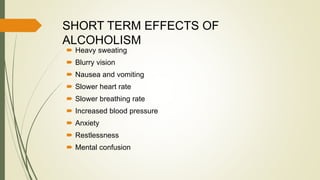 SHORT TERM EFFECTS OF
ALCOHOLISM
 Heavy sweating
 Blurry vision
 Nausea and vomiting
 Slower heart rate
 Slower breathing rate
 Increased blood pressure
 Anxiety
 Restlessness
 Mental confusion
 