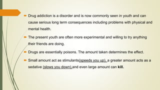  Drug addiction is a disorder and is now commonly seen in youth and can
cause serious long term consequences including problems with physical and
mental health.
 The present youth are often more experimental and willing to try anything
their friends are doing.
 Drugs are essentially poisons. The amount taken determines the effect.
 Small amount act as stimulants(speeds you up), a greater amount acts as a
sedative (slows you down),and even large amount can kill.
 
