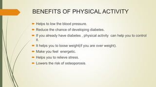 BENEFITS OF PHYSICAL ACTIVITY
 Helps to low the blood pressure.
 Reduce the chance of developing diabetes.
 If you already have diabetes , physical activity can help you to control
it.
 It helps you to loose weight(if you are over weight).
 Make you feel energetic.
 Helps you to relieve stress.
 Lowers the risk of osteoporosis.
 