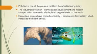  Pollution is one of the greatest problem the world is facing today.
 The industrial revolution , technological advancement and modern
transportation have seriously depleted oxygen levels on the earth.
 Hazardous wastes have properties(toxicity , persistence,flammability) which
increases the health affects.
 