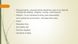  Physical activity : physical activity should be a part of our daily life.
Activities like walking , skipping , running , swimming etc.
 Pollution : As an individual its every ones responsibility
not to pollute the environment . And keep them clean.
 Stress
 Relaxation time
 Eat healthy diet
 Exercise regularly
 Get plenty of sleep
 