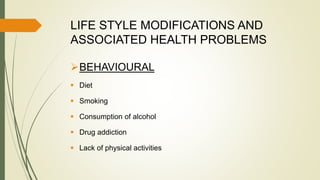 LIFE STYLE MODIFICATIONS AND
ASSOCIATED HEALTH PROBLEMS
BEHAVIOURAL
 Diet
 Smoking
 Consumption of alcohol
 Drug addiction
 Lack of physical activities
 