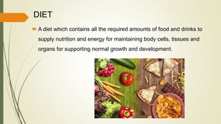 DIET
 A diet which contains all the required amounts of food and drinks to
supply nutrition and energy for maintaining body cells, tissues and
organs for supporting normal growth and development.
 