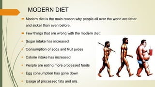 MODERN DIET
 Modern diet is the main reason why people all over the world are fatter
and sicker than even before.
 Few things that are wrong with the modern diet:
 Sugar intake has increased
 Consumption of soda and fruit juices
 Calorie intake has increased
 People are eating more processed foods
 Egg consumption has gone down
 Usage of processed fats and oils.
 