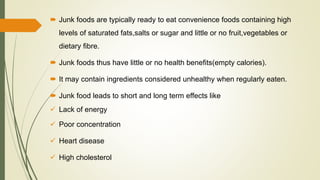  Junk foods are typically ready to eat convenience foods containing high
levels of saturated fats,salts or sugar and little or no fruit,vegetables or
dietary fibre.
 Junk foods thus have little or no health benefits(empty calories).
 It may contain ingredients considered unhealthy when regularly eaten.
 Junk food leads to short and long term effects like
 Lack of energy
 Poor concentration
 Heart disease
 High cholesterol
 