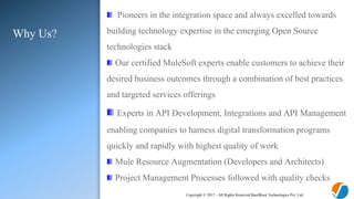 Copyright © 2017 - All Rights Reserved BasilRoot Technologies Pvt. Ltd.
Why Us?
Pioneers in the integration space and always excelled towards
building technology expertise in the emerging Open Source
technologies stack
Our certified MuleSoft experts enable customers to achieve their
desired business outcomes through a combination of best practices
and targeted services offerings
Experts in API Development, Integrations and API Management
enabling companies to harness digital transformation programs
quickly and rapidly with highest quality of work
Mule Resource Augmentation (Developers and Architects)
Project Management Processes followed with quality checks
 