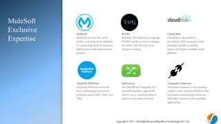 Copyright © 2017 - All Rights Reserved BasilRoot Technologies Pvt. Ltd.
MuleSoft
Exclusive
Expertise
Mulesoft
MuleSoft provides the most
widely used integration platform
for connecting SaaS & enterprise
applications in the cloud and on-
premise.
RAML
RESTful API Modeling Language
(RAML) makes it easy to manage
the whole API lifecycle from
design to sharing.
Cloud Hub
CloudHub is the platform
providing a fully-managed, multi-
tenanted, globally available,
secure and highly available cloud
platform
Anypoint Platform
Anypoing Plarform solves the
most challenging connectivity
problems across SOA, SaaS, and
APIs.
Dataweave
The DataWeave Language is a
powerful template engine that
allows you to transform data to
and from any kind of format
Anypoint Connector
Anypoint Connector is an extension
module to the Anypoint Platform that
facilitates communication between
third-party systems/APIs and Mule
applications.
 