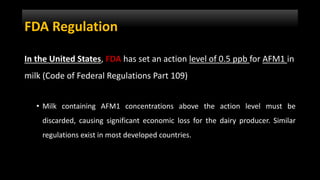 FDA Regulation
In the United States, FDA has set an action level of 0.5 ppb for AFM1 in
milk (Code of Federal Regulations Part 109)
• Milk containing AFM1 concentrations above the action level must be
discarded, causing significant economic loss for the dairy producer. Similar
regulations exist in most developed countries.
 