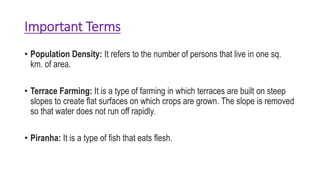 Important Terms
• Population Density: It refers to the number of persons that live in one sq.
km. of area.
• Terrace Farming: It is a type of farming in which terraces are built on steep
slopes to create flat surfaces on which crops are grown. The slope is removed
so that water does not run off rapidly.
• Piranha: It is a type of fish that eats flesh.
 