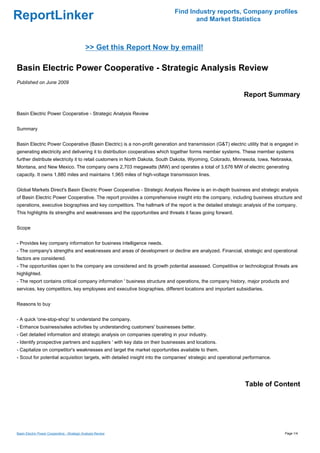 Find Industry reports, Company profiles
ReportLinker                                                                       and Market Statistics



                                              >> Get this Report Now by email!

Basin Electric Power Cooperative - Strategic Analysis Review
Published on June 2009

                                                                                                             Report Summary

Basin Electric Power Cooperative - Strategic Analysis Review


Summary


Basin Electric Power Cooperative (Basin Electric) is a non-profit generation and transmission (G&T) electric utility that is engaged in
generating electricity and delivering it to distribution cooperatives which together forms member systems. These member systems
further distribute electricity it to retail customers in North Dakota, South Dakota, Wyoming, Colorado, Minnesota, Iowa, Nebraska,
Montana, and New Mexico. The company owns 2,703 megawatts (MW) and operates a total of 3,676 MW of electric generating
capacity. It owns 1,880 miles and maintains 1,965 miles of high-voltage transmission lines.


Global Markets Direct's Basin Electric Power Cooperative - Strategic Analysis Review is an in-depth business and strategic analysis
of Basin Electric Power Cooperative. The report provides a comprehensive insight into the company, including business structure and
operations, executive biographies and key competitors. The hallmark of the report is the detailed strategic analysis of the company.
This highlights its strengths and weaknesses and the opportunities and threats it faces going forward.


Scope


- Provides key company information for business intelligence needs.
- The company's strengths and weaknesses and areas of development or decline are analyzed. Financial, strategic and operational
factors are considered.
- The opportunities open to the company are considered and its growth potential assessed. Competitive or technological threats are
highlighted.
- The report contains critical company information ' business structure and operations, the company history, major products and
services, key competitors, key employees and executive biographies, different locations and important subsidiaries.


Reasons to buy


- A quick 'one-stop-shop' to understand the company.
- Enhance business/sales activities by understanding customers' businesses better.
- Get detailed information and strategic analysis on companies operating in your industry.
- Identify prospective partners and suppliers ' with key data on their businesses and locations.
- Capitalize on competitor's weaknesses and target the market opportunities available to them.
- Scout for potential acquisition targets, with detailed insight into the companies' strategic and operational performance.




                                                                                                              Table of Content




Basin Electric Power Cooperative - Strategic Analysis Review                                                                    Page 1/4
 