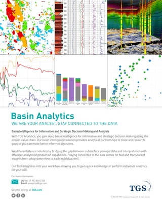 See the energy at TGS.com
© 2016 TGS-NOPEC Geophysical Company ASA. All rights reserved.
Basin Analytics
BasinIntelligenceforInformativeandStrategicDecisionMakingandAnalysis
With TGS Analytics, you gain deep basin intelligence for informative and strategic decision making along the
project value chain. Our basin intelligence solution provides analytical partnerships to close any research
gaps so you can make better informed decisions.
WE ARE YOUR ANALYST. STAY CONNECTED TO THE DATA
We differentiate our solution by bridging the gap between subsurface geologic data and interpretation with
strategic analysis of production capabilities. Staying connected to the data allows for fast and transparent
insights from a top-down view to each individual well.
Our tool integrates into your workflow allowing you to gain quick knowledge or perform individual analytics
for your AOI.
US Tel: +1 713 860 2100
Email: analytics@tgs.com
For more information:
 