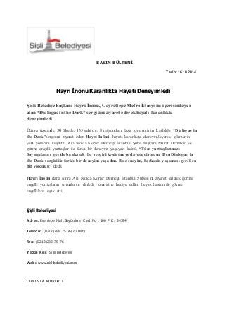 BASIN BÜLTENİ 
Tarih: 16.10.2014 
Hayri İnönü Karanlıkta Hayatı Deneyimledi 
Şişli Belediye Başkanı Hayri İnönü, Gayrettepe Metro İstasyonu içerisinde yer 
alan “Dialogue in the Dark” sergisini ziyaret ederek hayatı karanlıkta 
deneyimledi. 
Dünya üzerinde 30 ülkede, 135 şehirde, 8 milyondan fazla ziyaretçinin katıldığı “Dialogue in 
the Dark”sergisini ziyaret eden Hayri İnönü, hayatı karanlıkta deneyimleyerek görmenin 
yeni yollarını keşfetti. Altı Nokta Körler Derneği İstanbul Şube Başkanı Murat Demirok ve 
görme engelli yurttaşlar ile farklı bir deneyim yaşayan İnönü, “Tüm yurttaşlarımızı 
önyargılarını geride bırakarak bu sergiyi keşfetmeye davet ediyorum. Ben Dialogue in 
the Dark sergisi ile farklı bir deneyim yaşadım. Bu deneyim, herkesin yaşaması gereken 
bir yolculuk” dedi. 
Hayri İnönü daha sonra Altı Nokta Körler Derneği İstanbul Şubesi’ni ziyaret ederek görme 
engelli yurttaşların sorunlarını dinledi, kendisine hediye edilen beyaz baston ile görme 
engellilere eşlik etti. 
Şişli Belediyesi 
Adres: Esentepe Mah.Büyükdere Cad. No : 100 P.K : 34394 
Telefon: (0212)288 75 76(20 Hat) 
Fax: (0212)288 75 76 
Yetkili Kişi: Şişli Belediyesi 
Web: www.sislibelediyesi.com 
CEM USTA 141600013 
