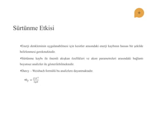 Sürtünme Etkisi Enerji denkleminin uygulanabilmesi için kesitler arasındaki enerji kaybının hassas bir şekilde belirlenmesi gerekmektedir. Sürtünme kaybı ile önemli akışkan özellikleri ve akım parametreleri arasındaki bağlantı boyutsuz analizler ile gösterilebilmektedir. Darcy – Weisbach formülü bu analizlere dayanmaktadır. 푕푓= 푓퐿푉22푔푑  