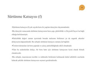Sürtünme Katsayısı (f) Sürtünme katsayısı (f) çok sayıda boru ile yapılan deneylere dayanmaktadır. Bu deneyler sonucunda sürtünme katsayısının boru çapı, pürüzlülük ve Reynold Sayısı’na bağlı olduğu belirlenmiştir. Pürüzlülük değeri zaman içerisinde boruda malzeme birikmesi ya da organik etkenler dolayısıyla değişmektedir. Bu sebeple sürtünme katsayısı zamana da bağlıdır. Üretim toleransları da boru çapında ve yüzey pürüzlülüğünde etkili olmaktadır. Tüm bu nedenlerden dolayı, bir boru hattı için sürtünme katsayısını kesin olarak bilmek olanaksızdır. Bu sebeple, tasarımcının tecrübe ve mühendis birikimini kullanarak kabul edilebilir sınırlarda kalacak şekilde sürtünme katsayısını seçmesi gerekmektedir.  