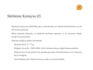 Sürtünme Katsayısı (f) Sürtünme katsayısının pürüzlülük, çap ve Reynold Saysı ile ilişkisini belirleyebilmek için bir çok çalışma yapılmıştır. Öncü çalışmalar Nikuradse ve Colebrook tarafından yapılmıştır ve bu çalışmalar Moody Grafiği’ne dayanmaktadır. Muudoy Grafiği şu alanları içermektedir: Katmanlı Akım: 푓=64 푅푒 Değişken Akım (Re = 2000~4000): Tek bir sürtünme katsayısı değeri bulunmamaktadır. Pürüzsüz boru ile tam pürüzlü boru arasında geçiş alanı: Sürtünme katsayısı e/d ve Reynold Sayısı’na bağlıdır. Tam türbülanslı alan: Sürtünme katsayısı sadece e/d oranına bağlıdır.  